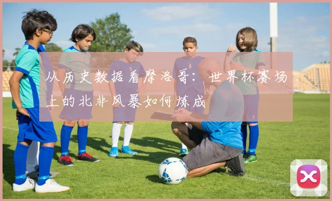从历史数据看摩洛哥:世界杯赛场上的北非风暴如何炼成