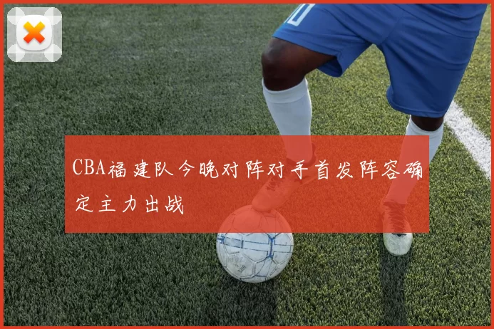 CBA福建队今晚对阵对手首发阵容确定主力出战