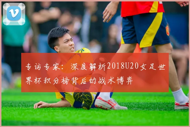 专访专家：深度解析2018U20女足世界杯积分榜背后的战术博弈