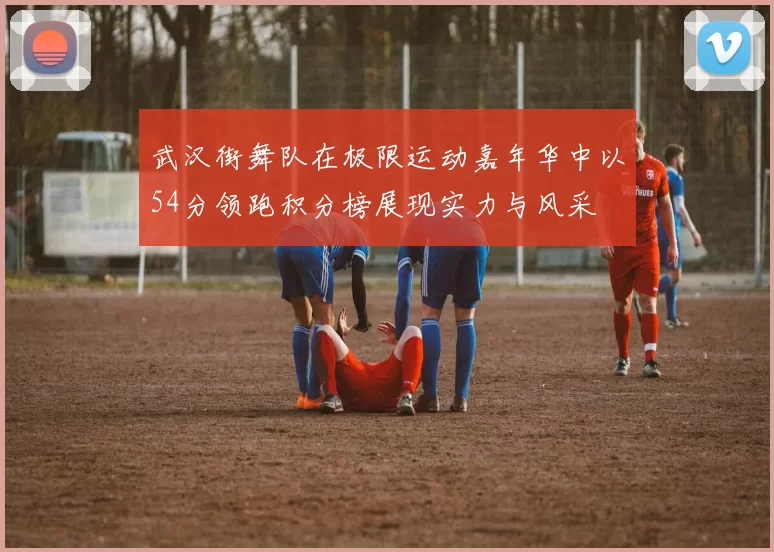 武汉街舞队在极限运动嘉年华中以54分领跑积分榜展现实力与风采