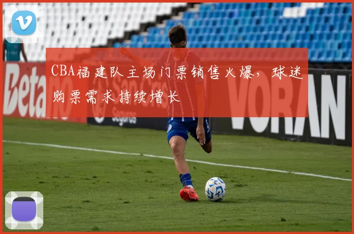 CBA福建队主场门票销售火爆，球迷购票需求持续增长