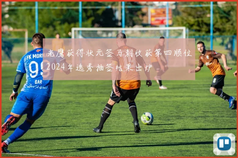 老鹰获得状元签马刺收获第四顺位2024年选秀抽签结果出炉