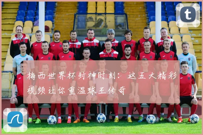 梅西世界杯封神时刻：这五大精彩视频让你重温球王传奇