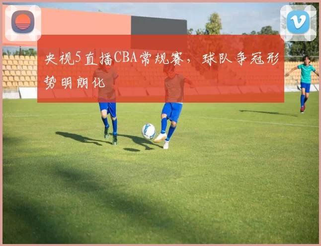 央视5直播CBA常规赛，球队争冠形势明朗化