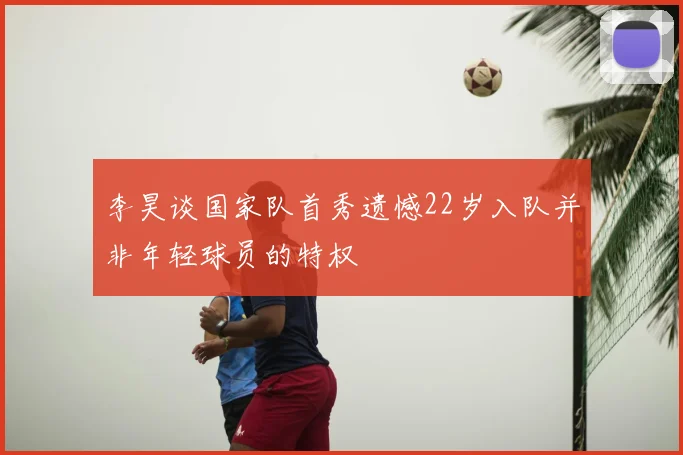 李昊谈国家队首秀遗憾22岁入队并非年轻球员的特权