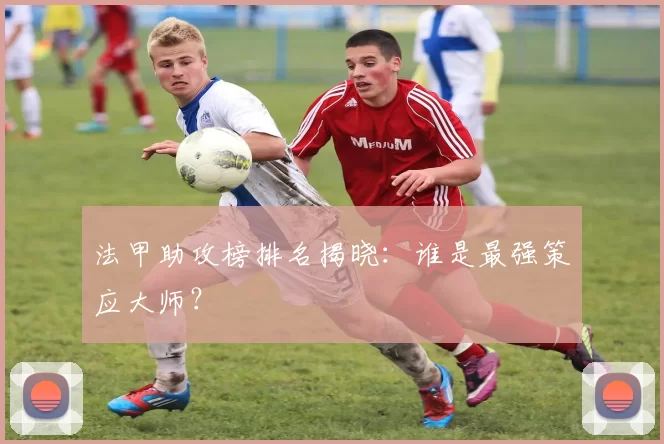 法甲助攻榜排名揭晓：谁是最强策应大师？