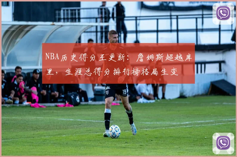 NBA历史得分王更新：詹姆斯超越库里，生涯总得分排行榜格局生变