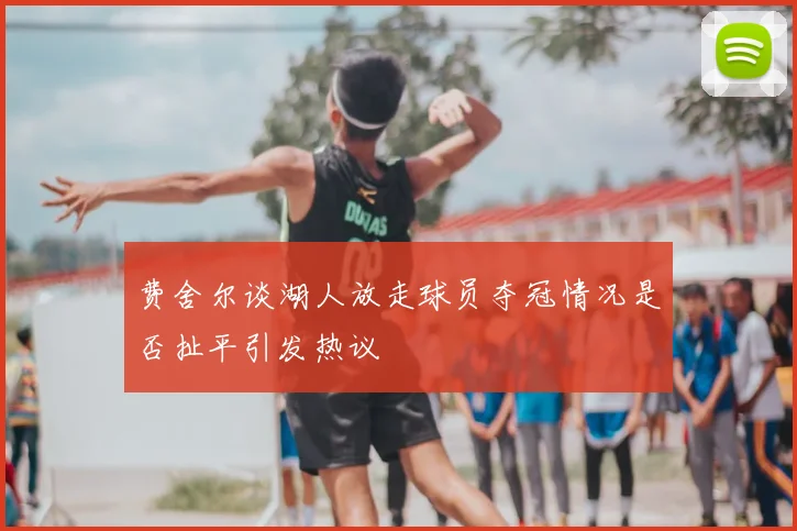 费舍尔谈湖人放走球员夺冠情况是否扯平引发热议