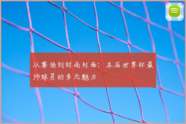从赛场到时尚封面：本届世界杯最帅球员的多元魅力