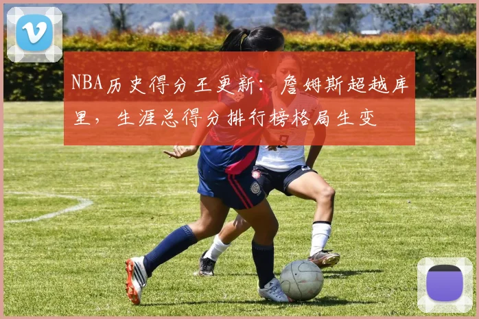 NBA历史得分王更新：詹姆斯超越库里，生涯总得分排行榜格局生变