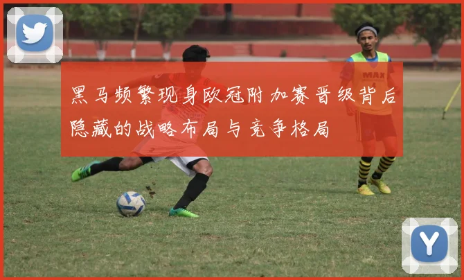 黑马频繁现身欧冠附加赛晋级背后隐藏的战略布局与竞争格局